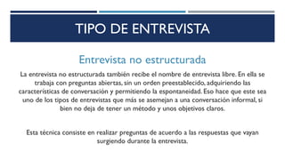 TIPO DE ENTREVISTA
Entrevista no estructurada
La entrevista no estructurada también recibe el nombre de entrevista libre. En ella se
trabaja con preguntas abiertas, sin un orden preestablecido, adquiriendo las
características de conversación y permitiendo la espontaneidad. Eso hace que este sea
uno de los tipos de entrevistas que más se asemejan a una conversación informal, si
bien no deja de tener un método y unos objetivos claros.
Esta técnica consiste en realizar preguntas de acuerdo a las respuestas que vayan
surgiendo durante la entrevista.
 