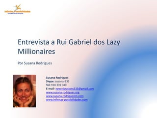 Entrevista a Rui Gabriel dos Lazy 
Millionaires 
Por Susana Rodrigues 
Susana Rodrigues 
Skype: susanar333 
Tel: 918 339 040 
E-mail- new.vibrations333@gmail.com 
www.susana-rodrigues.org 
www.susana.rodrigueslm.com 
www.infinitas-possibilidades.com 
 