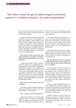 Marketing institucional




 “Nos dimos cuenta de que no había ninguna asociación
potente en el ámbito nacional y de carácter generalista”




                  plan es transformar la asociación y situarla, en el   intención es que los socios tengan una mayor
                  horizonte 2011, como la institución de referencia     vivencia de la asociación y participen de una
                  de marketing en España.                               forma más directa.

                      La primera acción que llevamos a cabo desde           Como muestra de ello, en el Consejo de Go-
                  el Club fue convertirnos en la Asociación de          bierno se ha dado cabida a profesionales y em-
                  Marketing de España, ya que nos dimos cuenta          presas que, anteriormente, no estaban dentro
                  de que no había ninguna asociación potente en         de la asociación. Por otro lado, el nuevo comité
                  el ámbito nacional y de carácter generalista,         directivo ha pasado a estar representado por 27
                  como ocurre en EE.UU. con la A.M.A. (American         personas, frente a las 11 que formaban parte
                  Marketing Association). En España había aso-          anteriormente.
                  ciaciones regionales o específicas, de marketing
                  directo o de publicidad pero, como marketing,             Estos cambios han supuesto atraer a mucha
                  en esencia no había ninguna.                          gente nueva a la asociación, cambiar el perfil del
                                                                        órgano de gobierno y plantear iniciativas como
                     MK: ¿En qué consiste directamente esta             la de los Premios Nacionales de Marketing o la
                  transformación? ¿Los miembros del Club de             comunidad virtual.
                  Dirigentes de Marketing pertenecen a la nueva
                  asociación?                                              MK: Ha nombrado los Premios Nacionales
                                                                        de Marketing que han venido a sustituir a los
                      Cuando desarrollamos el plan estratégico,         Premios Alpha del Club. ¿Existen diferencias
                  una de las opciones que nos planteamos era si         en su concepción?
                  constituíamos la nueva asociación e integrábamos
                  o federábamos al Club y a otras asociaciones, o           Si, efectivamente. Pero aquí el cambio ha
                  si hacíamos un cambio de denominación. Lo que         sido más profundo. Los Premios Alpha este
                  vimos es que era más sencillo, desde el punto de      año habrían hecho su trigésima edición, es
                  vista jurídico y organizativo, hacer lo segundo y     decir, que ya eran veteranos. Pero haciendo un
                  desde ahí evolucionar. Por lo tanto, se procedió      profundo análisis, vimos que con el posiciona-
                  al cambio de denominación de El Club de Diri-         miento que habíamos definido para la asocia-
                  gentes de Marketing de Madrid a la Asociación         ción, con un perfil más abierto y colaborativo,
                  de Marketing de España.                               los premios tal y como estaban configurados,
                                                                        no encajaban.
                     MK: ¿Cuántos socios forman parte de la
                  institución?                                              Entonces, decidimos redefinirlos desde cero.
                                                                        Se ha cambiado todo: la forma, el jurado y su
                     Ahora mismo, tenemos alrededor de 700 entre        filosofía. Hemos querido hacer un jurado donde
                  empresas y profesionales, en los que están inte-      estén representados los profesionales, las empre-
                  grados todos los socios del Club.                     sas y las instituciones básicas en el mundo del
                                                                        marketing en este momento.
                     MK: Y, a partir de ahí, evolucionará todo…
                                                                            También la manera en la que se hace la se-
                      Efectivamente. De hecho, ya ha evolucionado       lección de casos. Hasta el momento, había que
                  muchísimo. Una de las cosas que contemplaba           inscribirse formalmente y pagar una inscrip-
                  el plan estratégico, era construir una asociación     ción. Ahora, la selección la hace un externo
                  más abierta, colaborativa y participativa. Nuestra    independiente.

         |   44                                                                                 nº 248 • Julio/agosto de 2009
 