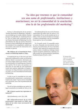www.marketingmk.com




                              “La idea que tenemos es que la comunidad
                          sea una suma de profesionales, instituciones y
                     asociaciones; no ser la comunidad de la asociación,
                              sino la de los profesionales del marketing”

    Incluso, la denominación de los premios              El marketing de hoy ha roto con las fronteras
“Premios Nacionales de Marketing” responde a         tradicionales que había entre las marcas y los
una necesidad que no estaba cubierta. Existían       consumidores. Ya no son dos mundos que no se
premios de publicidad, de marketing directo,         hablan. Antes, las marcas lanzaban sus mensajes
etc. Pero no había nada constituido que fue-         y estaban acostumbradas a que los consumidores
ran Premios Nacionales de Marketing. Con ello,       fueran pasivos. Eso se ha acabado.
pretendíamos dar algo que tuviera relevancia:
reconocer el buen marketing (lo que implica para         En el mundo actual, el consumidor quiere
los resultados de las compañías) y, también que      ser activo. Demanda una interrelación con las
éste sirviera como motor de innovación en la         marcas y las instituciones. Por eso, se ha hecho
sociedad, en general.                                necesario abrir espacios de comunicación entre
                                                     ambos, donde se establezcan diálogos donde
   MK: Háblenos de la Comunidad de Profe-            expresen sus gustos, preferencias y opiniones. Las
sionales de Marketing alojada en Xing…               redes sociales son una herramienta y plataforma
                                                     fundamental para llevarlo a cabo.
    El marketing de hoy en día tiene que tener                                                                      Es necesario abrir
espacios de colaboración y contar con iniciativas                                                                   espacios de comunicación
abiertas. Desde la asociación, detectamos que                                                                       entre consumidores,
                                                                                                                    marcas e instituciones
no existía ningún espacio que reuniera a todos
                                                                                                                    para expresar sus gustos,
los profesionales de marketing para fomentar
                                                                                                                    preferencias y opiniones.
este espíritu. Por lo tanto, nos pusimos a la
obra para ver qué redes de corte profesional
tenían más usuarios registrados en España y
vimos que era Xing. Iniciamos conversaciones
con ellos y se creó Comunidad de Profesionales
de Marketing.

    La idea es que la comunidad sea una suma
de profesionales, instituciones y asociaciones.
Cuantas más, mejor. Y que no sea la comunidad
de la asociación, sino la de los profesionales del
marketing.

   Una de las líneas estratégicas que quiere tra-
bajar la asociación es el mundo on- line y el 2.0.

   MK: ¿Cuántos usuarios hay registrados ac-
tualmente?

   Aproximadamente, entre 250 y 300.

   MK: Independientemente de las redes
profesionales, como puede ser XING, ¿qué
opina de las redes como instrumento de
marketing?

nº 248 • Julio/agosto de 2009                                                                             45   |
 