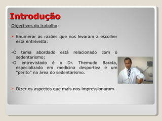 Introdução   Objectivos do trabalho : Enumerar as razões que nos levaram a escolher esta entrevista: -O tema abordado está relacionado com o sedentarismo; -O entrevistado é o Dr. Themudo Barata, especializado em medicina desportiva e um “perito” na área do sedentarismo. Dizer os aspectos que mais nos impressionaram. 