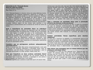 Entrevista ao Dr. Themudo Barata Mexa-se, pela sua saúde! por Ana Tomás e Cláudia Pinto Maio 2005 (nº 5)   O Dr. Themudo Barata é o director clínico do Lisboa Wellness Center. Especializado em medicina desportiva, dedica-se à nutrição e à obesidade. A sua grande paixão é a carreira académica. Professor de Medicina Desportiva na Faculdade da Beira Interior e de Fisiologia e Desporto na Escola Superior de Alcoitão, é ainda responsável pelo programa PESO (Promoção do Exercício e Saúde na Obesidade). Com uma vida profissional bastante diversificada e ocupada, dedicou algum do seu tempo para partilhar a sua experiência e conhecimentos com os leitores do Jornal do Centro de Saúde. Qual a importância da actividade física no indivíduo? Não há quase órgão ou sistema do organismo que não beneficie com a actividade física. As pessoas têm a noção de que a actividade física está ligada à questão do peso e às complicações dele decorrentes. A ausência de actividade física é determinante na explosão da diabetes. Sabe-se também que as crianças sedentárias têm maior taxa de absentismo escolar e consomem mais antibióticos por ano por terem maiores infecções. Também se sabe que certos cancros são mais frequentes em populações sedentárias do que em populações activas.  Considera que os portugueses praticam adequadamente actividade física? Tenho a certeza que não. Nós somos vergonhosamente o pior país da Europa em números referentes à actividade física, quer na espontânea - que não obriga a frequência de instalações -, quer na chamada estruturada, no clube, ginásio, health clubs, etc. Com que frequência se deve praticar actividade física? O mínimo indispensável é composto por 30 minutos diários de actividade física moderada. Portanto, a mensagem é: ser activo é uma obrigação, ser desportista é uma opção! Moderado significa que a pessoa se apercebe que é um pouco mais intenso que o seu dia a dia, mas que não é tão intenso que não o aguente durante meia hora. Para pessoas que têm o objectivo de controlo de peso, a quantidade necessária aumenta.  Para gastar 2000 a 2500 calorias por semana, os 30 minutos passam a 60. Ou passamos a 80 / 90 minutos por dia se falarmos de pessoas obesas que não aguentam sequer a actividade física moderada. Tendo como objectivo a condição física, surge a intensidade independentemente da quantidade. Aqui temos as tais pessoas que fazem a actividade moderada por dia e também frequentam um ginásio três vezes por semana, por exemplo. Qual o interesse da actividade física para a prevenção primária das doenças cardiovasculares? A actividade física prevê os factores de risco. A partir do momento em que as doenças cardiovasculares já estão estabelecidas, entramos no domínio da prevenção secundária e até terciária. Aí, surgem outras vantagens: o treino do próprio músculo cardíaco, e os indivíduos passam a ter capacidade de fazer esforços que outrora não teriam porque este músculo é o primeiro de todos a ser treinado.  Existem actividades físicas específicas para doentes diabéticos? Eu diria que o exercício na diabetes 2 é exactamente igual ao da população em geral. Se o diabético não tem quaisquer complicações clássicas da doença é exactamente igual aos outros. Um diabético que tenha muito peso tem, aliás, que fazer mais actividade física: mais do que 30 minutos de actividade moderada por dia. A ausência da actividade física é determinante na explosão da diabetes. Quer deixar uma mensagem para os nossos leitores que não pratiquem actividade física? A mensagem é o título do meu segundo livro: “Mexa-se pela sua saúde!”. As pessoas estão a ter uma vida artificial e têm de perceber que se o ritmo de vida a isto leva, têm de gostar de si o suficiente para acharem que merecem dar-se a si próprias meia hora por dia. Se a pessoa não cuidar de si, qualquer dia falta àqueles de quem quer cuidar. É uma questão de gestão do seu tempo. 