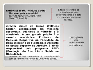 Entrevista ao Dr. Themudo Barata Mexa-se, pela sua saúde! por Ana Tomás e Cláudia Pinto Maio 2005 (nº 5) O Dr. Themudo Barata é o  director clínico do Lisboa Wellness Center. Especializado em medicina desportiva, dedica-se à nutrição e à obesidade. A sua grande paixão é a carreira académica. Professor de Medicina Desportiva na Faculdade da Beira Interior e de Fisiologia e Desporto na Escola Superior de Alcoitão, é ainda responsável pelo programa PESO (Promoção do Exercício e Saúde na Obesidade).  Com uma vida profissional bastante diversificada e ocupada, dedicou algum do seu tempo para partilhar a sua experiência e conhecimentos com os leitores do Jornal do Centro de Saúde.  É feita referência ao entrevistado, aos entrevistadores e à data em que a entrevista se realizou. Descrição da vida profissional do entrevistado . director clínico do Lisboa Wellness Center. Especializado em medicina desportiva, dedica-se à nutrição e à obesidade. A sua grande paixão é a carreira académica. Professor de Medicina Desportiva na Faculdade da Beira Interior e de Fisiologia e Desporto na Escola Superior de Alcoitão, é ainda responsável pelo programa PESO (Promoção do Exercício e Saúde na Obesidade).   