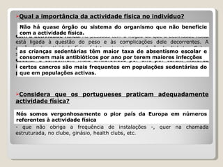 Qual a importância da actividade física no indivíduo?   Não há quase órgão ou sistema do organismo que não beneficie com a actividade física .  As pessoas têm a noção de que a actividade física está ligada à questão do peso e às complicações dele decorrentes. A ausência de actividade física é determinante na explosão da diabetes. Sabe-se também que  as crianças sedentárias têm maior taxa de absentismo escolar e consomem mais antibióticos por ano por terem maiores infecções .  Também se sabe que  certos cancros são mais frequentes em populações sedentárias do que em populações activas .  Considera que os portugueses praticam adequadamente actividade física?   Tenho a certeza que não.  Nós somos vergonhosamente o pior país da Europa em números referentes à actividade física , quer na espontânea - que não obriga a frequência de instalações -, quer na chamada estruturada, no clube, ginásio, health clubs, etc. Não há quase órgão ou sistema do organismo que não beneficie com a actividade física. as crianças sedentárias têm maior taxa de absentismo escolar e consomem mais antibióticos por ano por terem maiores infecções certos cancros são mais frequentes em populações sedentárias do que em populações activas. Nós somos vergonhosamente o pior país da Europa em números referentes à actividade física 