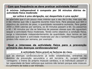 Com que frequência se deve praticar actividade física?   O mínimo indispensável é composto por 30 minutos diários de actividade física moderada . Portanto, a mensagem é:  ser activo é uma obrigação, ser desportista é uma opção!  Moderado significa que a pessoa se apercebe que é um pouco mais intenso que o seu dia a dia, mas que não é tão intenso que não o aguente durante meia hora. Para pessoas que têm o objectivo de controlo de peso, a quantidade necessária aumenta. Para gastar 2000 a 2500 calorias por semana, os 30 minutos passam a 60. Ou passamos a 80 / 90 minutos por dia se falarmos de pessoas obesas que não aguentam sequer a actividade física moderada. Tendo como objectivo a condição física, surge a intensidade independentemente da quantidade. Aqui temos as tais pessoas que fazem a actividade moderada por dia e também frequentam um ginásio três vezes por semana, por exemplo. Qual o interesse da actividade física para a prevenção primária das doenças cardiovasculares?   A actividade física prevê os factores de risco . A partir do momento em que as doenças cardiovasculares já estão estabelecidas, entramos no domínio da prevenção secundária e até terciária. Aí, surgem outras vantagens: o treino do próprio músculo cardíaco, e os indivíduos passam a ter capacidade de fazer esforços que outrora não teriam porque este músculo é o primeiro de todos a ser treinado. O mínimo indispensável é composto por 30 minutos diários de actividade física moderada ser activo é uma obrigação, ser desportista é uma opção!  A actividade física prevê os factores de risco. 