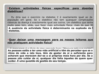 Existem actividades físicas específicas para doentes diabéticos?   Eu diria que o exercício na diabetes 2 é exactamente igual ao da população em geral. Se o diabético não tem quaisquer complicações clássicas da doença é exactamente igual aos outros. Um diabético que tenha muito peso tem, aliás, que fazer mais actividade física: mais do que 30 minutos de actividade moderada por dia.  A ausência da actividade física é determinante na explosão da diabetes. Quer deixar uma mensagem para os nossos leitores que não pratiquem actividade física?   A mensagem é o título do meu segundo livro: “Mexa-se pela sua saúde!”.  As pessoas estão a ter uma vida artificial e têm de perceber que se o ritmo de vida a isto leva, têm de gostar de si o suficiente para acharem que merecem dar-se a si próprias meia hora por dia. Se a pessoa não cuidar de si, qualquer dia falta àqueles de quem quer cuidar. É uma questão de gestão do seu tempo. A ausência da actividade física é determinante na explosão da diabetes. As pessoas estão a ter uma vida artificial e têm de perceber que se o ritmo de vida a isto leva, têm de gostar de si o suficiente para acharem que merecem dar-se a si próprias meia hora por dia. Se a pessoa não cuidar de si, qualquer dia falta àqueles de quem quer cuidar. É uma questão de gestão do seu tempo. 