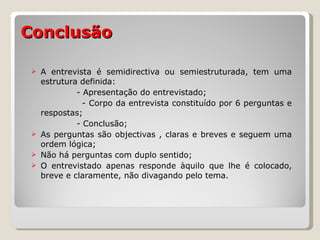 Conclusão A entrevista é semidirectiva ou semiestruturada, tem uma estrutura definida: - Apresentação do entrevistado; - Corpo da entrevista constituído por 6 perguntas e respostas; - Conclusão; As perguntas são objectivas , claras e breves e seguem uma ordem lógica; Não há perguntas com duplo sentido; O entrevistado apenas responde àquilo que lhe é colocado, breve e claramente, não divagando pelo tema. 