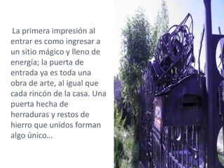 La primera impresión al
entrar es como ingresar a
un sitio mágico y lleno de
energía; la puerta de
entrada ya es toda una
obra de arte, al igual que
cada rincón de la casa. Una
puerta hecha de
herraduras y restos de
hierro que unidos forman
algo único…
 