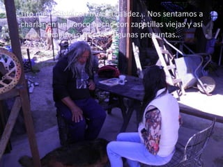 Tito me recibió con mucha calidez… Nos sentamos a
charlar en un banco hecho con zapatillas viejas y así
      comencé a hacerle algunas preguntas..
 
