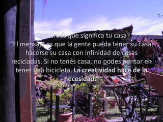 ¿Qué crees que significa tu casa?
“El mensaje es que la gente pueda tener su casa;
     hacerse su casa con infinidad de cosas
recicladas. Si no tenés casa, no podes pensar en
  tener una bicicleta. La creatividad nace de la
                    necesidad.”
 