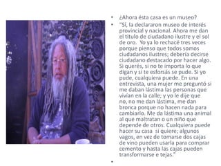 • ¿Ahora ésta casa es un museo?
• “Sí, la declararon museo de interés
  provincial y nacional. Ahora me dan
  el titulo de ciudadano ilustre y el sol
  de oro. Yo ya lo rechacé tres veces
  porque pienso que todos somos
  ciudadanos ilustres; debería decirse
  ciudadano destacado por hacer algo.
  Si querés, si no te importa lo que
  digan y si te esforsás se pude. Si yo
  pude, cualquiera puede. En una
  entrevista, una mujer me preguntó si
  me daban lástima las personas que
  vivían en la calle; y yo le dije que
  no, no me dan lástima, me dan
  bronca porque no hacen nada para
  cambiarlo. Me da lástima una animal
  al que maltratan o un niño que
  depende de otros. Cualquiera puede
  hacer su casa si quiere; algunos
  vagos, en vez de tomarse dos cajas
  de vino pueden usarla para comprar
  cemento y hasta las cajas pueden
  transformarse e tejas.”
•
 