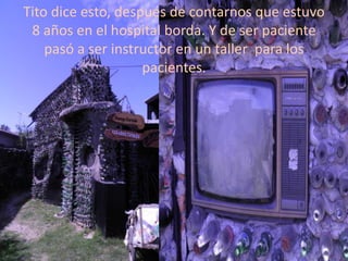 Tito dice esto, después de contarnos que estuvo
 8 años en el hospital borda. Y de ser paciente
    pasó a ser instructor en un taller para los
                    pacientes.
 