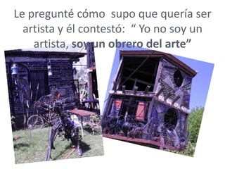 Le pregunté cómo supo que quería ser
  artista y él contestó: “ Yo no soy un
    artista, soy un obrero del arte”
 