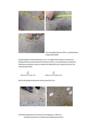 Con tizaverde trazaron1,50 m. sinpresentarse
ningunadificultad.
Cuandollegóel momentode trazar1,5 m.no sabían cómo hacerloy comenzóun
dialogodonde unade ellasqueríamarcarloen1,05 m.y otra decía que no podía ser.
Hasta que recordaronlo que su maestraleshabía dichocon respectoal ceroen los
númerosdecimales.
Explicación de Ivalú.m4a Explicación de Josefina.m4a
Reciénahí pudierondemarcarcontizaamarilla1,5 m.
Al finalizarregresamosalamesacon laspreguntas,a cada una:
¿Estás de acuerdocon el ordenque establecisteprimero?
 