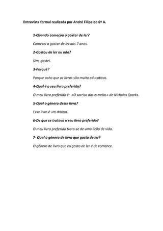 Entrevista formal realizada por André Filipe do 6º A.


      1-Quando começou a gostar de ler?

      Comecei a gostar de ler aos 7 anos.

      2-Gostou de ler ou não?

      Sim, gostei.

      3-Porquê?

      Porque acho que os livros são muito educativos.

      4-Qual é o seu livro preferido?

      O meu livro preferido é: «O sorriso das estrelas» de Nicholas Sparks.

      5-Qual o género desse livro?

      Esse livro é um drama.

      6-De que se tratava o seu livro preferido?

      O meu livro preferido trata-se de uma lição de vida.

      7- Qual o género de livro que gosta de ler?

      O género de livro que eu gosto de ler é de romance.
 
