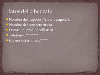 Nombre del negocio : “ciber y papeleria
Nombre del contacto :oscar
Domicilio :prol. El colli #203
Telefono : ********
Correo electronico :*****
 
