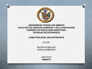 UNIVERSIDAD TECNICA DE AMBATO
FACULTAD DE CIENCIAS HUMANAS Y DE LA EDUCACION
CARRERA DE PSICOLOGIA INDUSTRIAL
TECNICAS DE ENTREVISTA
COMO REALIZAR UNA ENTREVISTA
AUTOR:
MILENA ROBALINO
DIANA ZAMBRANO
25/07/2013
AMBATO
 