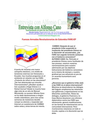 Comandante en jefe de las FARC-EP
                  [Revista Cambio, Bogotá edición 841, del 13 a 19 de agosto de 2009]
              Documento pdf elaborado por la redacción de la revista RESISTENCIA
                                 resistenciafariana.blogspot.com

         Fuerzas Armadas Revolucionarias de Colombia FARC-EP

                                                         CAMBIO: Después de que el
                                                        presidente Uribe suspendió la
                                                        mediación del presidente Chávez en
                                                        la liberación de secuestrados, ¿las
                                                        FARC han seguido teniendo contactos
                                                        con el Gobierno venezolano?
                                                        ALFONSO CANO: No. Retirado el
                                                        presidente Chávez como facilitador de
                                                        ese proceso, cesaron nuestras
                                                        conversaciones pero nuestra
                                                        admiración por los objetivos
A punto de iniciarse una nueva                          bolivarianos del Gobierno venezolano
campaña electoral, y en medio de                        es la misma de siempre y nuestra
tensiones externas con Venezuela y                      gratitud por sus esfuerzos en pro de
Ecuador, hay muchas preguntas en el                     un acuerdo humanitario será
ambiente en relación con las FARC.                      perenne.
¿Tratarán de influir en las elecciones?
¿Se han deteriorado sus vínculos                        ¿Reconoce que el gobierno Uribe aisló
internacionales? ¿Reciben ayuda o                       a las FARC en el plano internacional?
han ayudado a Hugo Chávez o a                           Mientras se desarrollaron los diálogos
Rafael Correa? Desde la muerte hace                     del Caguán ampliamos las relaciones
algo más de un año de Manuel                            con gobiernos y organizaciones en los
Marulanda, su sucesor Alfonso Cano                      diferentes continentes. Rotos los
no ha dado declaraciones a ningún                       diálogos, el gobierno Pastrana y la
medio colombiano, pero tras varias                      Casa Blanca desataron una ofensiva
semanas de insistencia decidió                          diplomática contra las FARC que,
romper su silencio y responder por                      obviamente, generó modificaciones
Internet un cuestionario de CAMBIO                      en las formas de relacionarnos con la
sobre estos y otros temas de interés.                   comunidad internacional. Pero
                                                        mantenemos relaciones en todo el
                                                        mundo, sujetas a la discreción que se
                                                        debe.


                                                                                             1
 