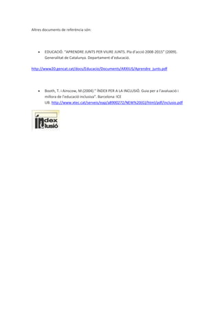 Altres documents de referència són:
EDUCACIÓ. “APRENDRE JUNTS PER VIURE JUNTS. Pla d’acció 2008-2015” (2009).
Generalitat de Catalunya. Departament d’educació.
http://www20.gencat.cat/docs/Educacio/Documents/ARXIUS/Aprendre_junts.pdf
Booth, T. i Ainscow, M.(2004).” ÍNDEX PER A LA INCLUSIÓ. Guia per a l’avaluació i
millora de l’educació inclusiva”. Barcelona: ICE
UB. http://www.xtec.cat/serveis/eap/a8900272/NEW%20(G)/html/pdf/inclusio.pdf
 