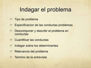 Indagar el problema
Tipo de problema
Especificacion de las conductas problemas
Descomponer y describr el problema en
conductas
Cuantificar las conductas
Indagar sobre los determinantes
Relevancia del problema
Termino de la entrevista
 