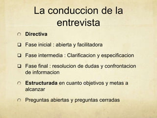 La conduccion de la
entrevista
Directiva
 Fase inicial : abierta y facilitadora
 Fase intermedia : Clarificacion y especificacion
 Fase final : resolucion de dudas y confrontacion
de informacion
Estructurada en cuanto objetivos y metas a
alcanzar
Preguntas abiertas y preguntas cerradas
 