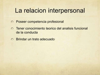 La relacion interpersonal
Poseer competencia profesional
Tener conocimiento teorico del analisis funcional
de la conducta
Brindar un trato adecuado
 