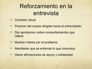 Reforzamiento en la
entrevista
Contacto visual
Posicion del cuerpo dirigida hacia el entrevistado
Dar aprobacion sobre comportamientos que
refiere
Mostrar interes por el problema
Manifestar que se entiende lo que comunica
Hacer afirmaciones de apoyo y solidaridad
 