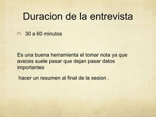 Duracion de la entrevista
30 a 60 minutos
Es una buena herramienta el tomar nota ya que
aveces suele pasar que dejan pasar datos
importantes
hacer un resumen al final de la sesion .
 