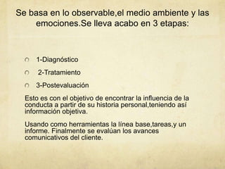 Se basa en lo observable,el medio ambiente y las
emociones.Se lleva acabo en 3 etapas:
1-Diagnóstico
2-Tratamiento
3-Postevaluación
Esto es con el objetivo de encontrar la influencia de la
conducta a partir de su historia personal,teniendo así
información objetiva.
Usando como herramientas la línea base,tareas,y un
informe. Finalmente se evalúan los avances
comunicativos del cliente.
 