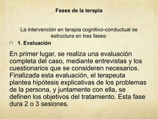 Fases de la terapia
La intervención en terapia cognitivo-conductual se
estructura en tres fases:
1. Evaluación
En primer lugar, se realiza una evaluación
completa del caso, mediante entrevistas y los
cuestionarios que se consideren necesarios.
Finalizada esta evaluación, el terapeuta
plantea hipótesis explicativas de los problemas
de la persona, y juntamente con ella, se
definen los objetivos del tratamiento. Esta fase
dura 2 o 3 sesiones.
 