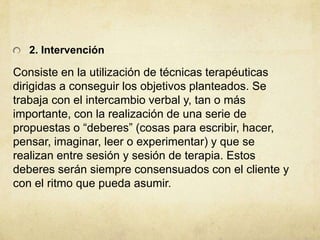 2. Intervención
Consiste en la utilización de técnicas terapéuticas
dirigidas a conseguir los objetivos planteados. Se
trabaja con el intercambio verbal y, tan o más
importante, con la realización de una serie de
propuestas o “deberes” (cosas para escribir, hacer,
pensar, imaginar, leer o experimentar) y que se
realizan entre sesión y sesión de terapia. Estos
deberes serán siempre consensuados con el cliente y
con el ritmo que pueda asumir.
 