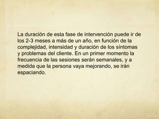 La duración de esta fase de intervención puede ir de
los 2-3 meses a más de un año, en función de la
complejidad, intensidad y duración de los síntomas
y problemas del cliente. En un primer momento la
frecuencia de las sesiones serán semanales, y a
medida que la persona vaya mejorando, se irán
espaciando.
 