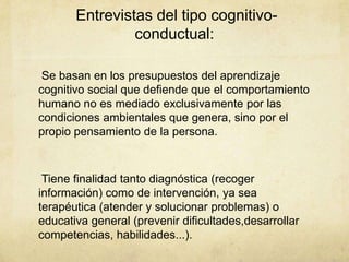 Entrevistas del tipo cognitivo-
conductual:
Se basan en los presupuestos del aprendizaje
cognitivo social que defiende que el comportamiento
humano no es mediado exclusivamente por las
condiciones ambientales que genera, sino por el
propio pensamiento de la persona.
Tiene finalidad tanto diagnóstica (recoger
información) como de intervención, ya sea
terapéutica (atender y solucionar problemas) o
educativa general (prevenir dificultades,desarrollar
competencias, habilidades...).
 