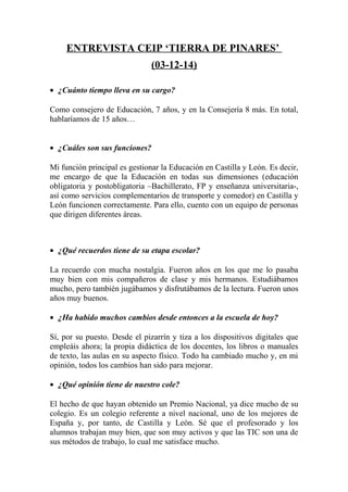 ENTREVISTA CEIP ‘TIERRA DE PINARES’
(03-12-14)
• ¿Cuánto tiempo lleva en su cargo?
Como consejero de Educación, 7 años, y en la Consejería 8 más. En total,
hablaríamos de 15 años…
• ¿Cuáles son sus funciones?
Mi función principal es gestionar la Educación en Castilla y León. Es decir,
me encargo de que la Educación en todas sus dimensiones (educación
obligatoria y postobligatoria –Bachillerato, FP y enseñanza universitaria-,
así como servicios complementarios de transporte y comedor) en Castilla y
León funcionen correctamente. Para ello, cuento con un equipo de personas
que dirigen diferentes áreas.
• ¿Qué recuerdos tiene de su etapa escolar?
La recuerdo con mucha nostalgia. Fueron años en los que me lo pasaba
muy bien con mis compañeros de clase y mis hermanos. Estudiábamos
mucho, pero también jugábamos y disfrutábamos de la lectura. Fueron unos
años muy buenos.
• ¿Ha habido muchos cambios desde entonces a la escuela de hoy?
Sí, por su puesto. Desde el pizarrín y tiza a los dispositivos digitales que
empleáis ahora; la propia didáctica de los docentes, los libros o manuales
de texto, las aulas en su aspecto físico. Todo ha cambiado mucho y, en mi
opinión, todos los cambios han sido para mejorar.
• ¿Qué opinión tiene de nuestro cole?
El hecho de que hayan obtenido un Premio Nacional, ya dice mucho de su
colegio. Es un colegio referente a nivel nacional, uno de los mejores de
España y, por tanto, de Castilla y León. Sé que el profesorado y los
alumnos trabajan muy bien, que son muy activos y que las TIC son una de
sus métodos de trabajo, lo cual me satisface mucho.
 