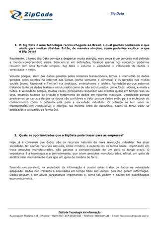 Big Data




    1. O Big Data é uma tecnologia recém-chegada ao Brasil, a qual poucos conhecem e que
       ainda gera muitas dúvidas. Então, de maneira simples, como podemos explicar o que
       é Big Data?

Realmente, o termo Big Data começa a despertar muita atenção, mas ainda é um conceito mal definido
e menos compreendido ainda. Sem entrar em definições, focando apenas nos conceitos, podemos
resumir com uma fórmula simples: Big Data = volume + variedade + velocidade de dados +
veracidade + valor.

Volume porque, além dos dados gerados pelos sistemas transacionais, temos a imensidão de dados
gerados pelos objetos na Internet das Coisas (como sensores e câmeras) e os gerados nas mídias
sociais (como Facebook e Twitter) via desktops, smartphones e tablets. Variedade porque estamos
tratando tanto de dados textuais estruturados como de não estruturados, como fotos, vídeos, e-mails e
tuítes. E velocidade porque, muitas vezes, precisamos responder aos eventos quase em tempo real. Ou
seja, estamos falando de criação e tratamento de dados em volumes massivos. Veracidade porque
precisamos ter certeza de que os dados são confiáveis e Valor porque dados estão para a sociedade do
conhecimento como o petróleo está para a sociedade industrial. O petróleo só tem valor se
transformado em combustível e energia. Na mesma linha de raciocínio, dados só terão valor se
analisados e utilizados de forma útil.




    2. Quais as oportunidades que o BigData pode trazer para as empresas?

Hoje já é consenso que dados são os recursos naturais da nova revolução industrial. Na atual
sociedade, ter apenas recursos naturais, como minério, e exportá-los de forma bruta, importando em
troca produtos manufaturados, não garante a competitividade de um país no longo prazo. O
importante é a tecnologia e o conhecimento, que criam produtos manufaturados. Afinal, um quilo de
satélite vale imensamente mais que um quilo de minério de ferro.


Fazendo um paralelo, na sociedade da informação é crucial saber tratar os dados na velocidade
adequada. Dados não tratados e analisados em tempo hábil são inúteis, pois não geram informação.
Dados passam a ser ativos corporativos importantes e, como tal, podem e devem ser quantificados
economicamente.




                                            ZipCode Tecnologia da Informação
Rua Joaquim Floriano, 413 - 3º andar – Itaim Bibi – CEP 04534-011 – Telefone: 0800 606 5588 – E-mail: faleconosco@zipcode.com.br
 