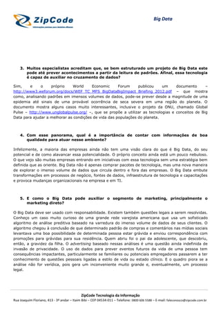 Big Data




    3. Muitos especialistas acreditam que, se bem estruturado um projeto de Big Data este
       pode até prever acontecimentos a partir da leitura de padrões. Afinal, essa tecnologia
       é capaz de auxiliar no cruzamento de dados?

Sim,    e     o    próprio    World     Economic      Forum     publicou    um     documento      –
http://www3.weforum.org/docs/WEF_TC_MFS_BigDataBigImpact_Briefing_2012.pdf – que mostra
como, analisando padrões em imensos volumes de dados, pode-se prever desde a magnitude de uma
epidemia até sinais de uma provável ocorrência de seca severa em uma região do planeta. O
documento mostra alguns casos muito interessantes, inclusive o projeto da ONU, chamado Global
Pulse – http://www.unglobalpulse.org/ –, que se propõe a utilizar as tecnologias e conceitos de Big
Data para ajudar a melhorar as condições de vida das populações do planeta.



    4. Com esse panorama, qual é a importância de contar com informações de boa
       qualidade para atuar nesse ambiente?

Infelizmente, a maioria das empresas ainda não tem uma visão clara do que é Big Data, do seu
potencial e de como alavancar essa potencialidade. O próprio conceito ainda está um pouco nebuloso.
O que vejo são muitas empresas entrando em iniciativas com essa tecnologia sem uma estratégia bem
definida que as oriente. Big Data não é apenas comprar pacotes de tecnologia, mas uma nova maneira
de explorar o imenso volume de dados que circula dentro e fora das empresas. O Big Data embute
transformações em processos de negócio, fontes de dados, infraestrutura de tecnologia e capacitações
e provoca mudanças organizacionais na empresa e em TI.



    5. E como o Big Data pode auxiliar o segmento de marketing, principalmente o
       marketing direto?

O Big Data deve ser usado com responsabilidade. Existem também questões legais a serem resolvidas.
Conheço um caso muito curioso de uma grande rede varejista americana que usa um sofisticado
algoritmo de análise preditiva baseado na varredura do imenso volume de dados de seus clientes. O
algoritmo chegou à conclusão de que determinado padrão de compras e comentários nas mídias sociais
levantava uma boa possibilidade de determinada pessoa estar grávida e enviou correspondência com
promoções para grávidas para sua residência. Quem abriu foi o pai da adolescente, que descobriu,
então, a gravidez da filha. O advertising baseado nessas análises é uma questão ainda indefinida de
invasão de privacidade. O uso de dados para prever eventos futuros da vida de uma pessoa tem
consequências impactantes, particularmente se familiares ou potenciais empregadores passarem a ter
conhecimento de questões pessoais ligadas a estilo de vida ou estado clínico. E o quadro piora se a
análise não for verídica, pois gera um inconveniente muito grande e, eventualmente, um processo
legal.




                                            ZipCode Tecnologia da Informação
Rua Joaquim Floriano, 413 - 3º andar – Itaim Bibi – CEP 04534-011 – Telefone: 0800 606 5588 – E-mail: faleconosco@zipcode.com.br
 
