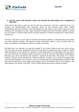 Big Data




    6. Por fim, como você enxerga o futuro do mercado de informações com a chegada do
       Big Data?

O Big Data ainda está no canto da tela do radar dos executivos, mas tem o potencial de ser um
disruptor de competitividade entre empresas. Afinal, se uma empresa puder obter insights
aprofundados sobre seus clientes, o que eles desejam ou até mesmo o que opinam sobre ela e seus
produtos, tem condições de mudar o jogo. Big Data e Analytics permitem encontrar padrões e sentido
em uma imensa e variada massa amorfa de dados gerados por sistemas transacionais, mídias sociais,
sensores etc.


Portanto, o Big Data cria valor para as empresas descobrindo padrões e relacionamentos entre dados
que antes estavam perdidos, não apenas em data warehouses internos, mas na própria Web, em
tuítes, comentários no Facebook e mesmo em vídeos no YouTube.


Big Data não é, em absoluto, um hype de mercado. É um tsunami ainda em alto mar, pouco visível,
mas com poder de causar devastação imensa se for ignorado. A sugestão que faço é avaliar o impacto
dessa tecnologia na sua indústria ou empresa e o quão preparada a sua organização está hoje para o
que vem pela frente. Isso significa avaliar a empresa e a área de TI para as tecnologias, capacitações e
processos que serão necessários para explorar o potencial do Big Data. Este ainda é um cenário
imaturo e existem poucos exemplos de “melhores práticas”. Portanto, é uma iniciativa inovadora para
a maioria das empresas, com os riscos e, claro, as recompensas dos empreendedores inovadores. Mas
ficar parado esperando a onda chegar será perigoso, pois, provavelmente até o fim da década, o Big
Data passará a ser apenas “Just Data”. Será o modelo natural para pensar análises de dados.




                                            ZipCode Tecnologia da Informação
Rua Joaquim Floriano, 413 - 3º andar – Itaim Bibi – CEP 04534-011 – Telefone: 0800 606 5588 – E-mail: faleconosco@zipcode.com.br
 