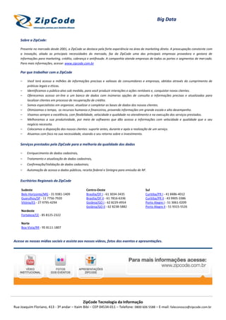 Big Data


    Sobre a ZipCode:

    Presente no mercado desde 2001, a ZipCode se destaca pela forte experiência na área de marketing direto. A preocupação constante com
    a inovação, aliada as principais necessidades do mercado, faz da ZipCode uma das principais empresas provedora e gestora de
    informações para marketing, crédito, cobrança e antifraude. A companhia atende empresas de todos os portes e segmentos de mercado.
    Para mais informações, acesse: www.zipcode.com.br

    Por que trabalhar com a ZipCode

    –   Você terá acesso a milhões de informações precisas e valiosas de consumidores e empresas, obtidos através do cumprimento de
        práticas legais e éticas.
    –   Identificamos o público-alvo sob medida, para você produzir interações e ações rentáveis e, conquistar novos clientes.
    –   Oferecemos acesso on-line a um banco de dados com inúmeras opções de consulta a informações precisas e atualizadas para
        localizar clientes em processo de recuperação de crédito.
    –   Somos especialistas em organizar, atualizar e completar as bases de dados dos nossos clientes.
    –   Otimizamos o tempo, os recursos humanos e financeiros, provendo informações em grande escala e alto desempenho.
    –   Visamos sempre a excelência, com flexibilidade, velocidade e qualidade no atendimento e na execução dos serviços prestados.
    –   Melhoramos a sua produtividade, por meio de softwares que dão acesso a informações com velocidade e qualidade que o seu
        negócio necessita.
    –   Colocamos a disposição dos nossos clientes: suporte antes, durante e após a realização de um serviço.
    –   Atuamos com foco na sua necessidade, visando o seu retorno sobre o investimento.


    Serviços prestados pela ZipCode para a melhoria da qualidade dos dados

    –   Enriquecimento de dados cadastrais,
    –   Tratamento e atualização de dados cadastrais,
    –   Confirmação/Validação de dados cadastrais;
    –   Automação de acesso a dados públicos, receita federal e Sintegra para emissão de NF.


    Escritórios Regionais da ZipCode

    Sudeste                                      Centro-Oeste                              Sul
    Belo Horizonte/MG - 31 9381-1409             Brasília/DF I - 61 3034-3435              Curitiba/PR I - 41 8486-4012
    Guarulhos/SP - 11 7756-7920                  Brasília/DF II - 61 7816-6336             Curitiba/PR II - 43 9905-3386
    Vitória/ES - 27 9795-4294                    Goiânia/GO I - 62 8229-4954               Porto Alegre I - 51 3061-0209
                                                 Goiânia/GO II - 62 8238-5882              Porto Alegre II - 51 9315-5526
    Nordeste
    Fortaleza/CE - 85 8125-2322

    Norte
    Boa Vista/RR - 95 8111-1807



Acesse as nossas mídias sociais e assista aos nossos vídeos, fotos dos eventos e apresentações.




                                               ZipCode Tecnologia da Informação
Rua Joaquim Floriano, 413 - 3º andar – Itaim Bibi – CEP 04534-011 – Telefone: 0800 606 5588 – E-mail: faleconosco@zipcode.com.br
 