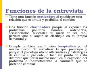 Funciones de la entrevista
 Tiene una función motivadora al establecer una
relación que estimula y posibilita el cambio;
 Una función clarificadora porque al exponer los
problemas, ponerles nombre, ordenarlos,
secuenciarlos, buscarles su razón de ser, etc.,
permite que el sujeto se clarifique en su propia
demanda; y
 Cumple también una función terapéutica por el
mismo hecho de verbalizar lo que preocupa y
porque el psicólogo ofrece alternativas y estrategias
de cambio al paciente, o bien un punto de vista
diferente que por sí mismo modifica la cognición del
problema e indirectamente la conducta que se
pretende cambiar.
 