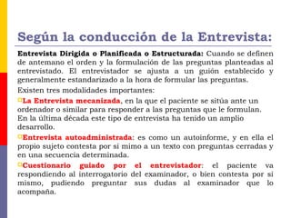 Según la conducción de la Entrevista:
Entrevista Dirigida o Planificada o Estructurada: Cuando se definen
de antemano el orden y la formulación de las preguntas planteadas al
entrevistado. El entrevistador se ajusta a un guión establecido y
generalmente estandarizado a la hora de formular las preguntas.
Existen tres modalidades importantes:
La Entrevista mecanizada, en la que el paciente se sitúa ante un
ordenador o similar para responder a las preguntas que le formulan.
En la última década este tipo de entrevista ha tenido un amplio
desarrollo.
Entrevista autoadministrada: es como un autoinforme, y en ella el
propio sujeto contesta por sí mimo a un texto con preguntas cerradas y
en una secuencia determinada.
Cuestionario guiado por el entrevistador: el paciente va
respondiendo al interrogatorio del examinador, o bien contesta por sí
mismo, pudiendo preguntar sus dudas al examinador que lo
acompaña.
 