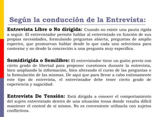 Según la conducción de la Entrevista:
Entrevista Libre o No dirigida: Cuando no existe una pauta rígida
a seguir. El entrevistador permite hablar al entrevistado en función de sus
propias necesidades, formulando preguntas abierta, preguntas de amplio
espectro, que promuevan hablar desde lo que cada uno selecciona para
contestar y no desde la concreción a una pregunta muy específica.
Semidirigida o Semilibre: El entrevistador tiene un guión previo con
cierto grado de libertad para proponer cuestiones durante la entrevista,
bien ampliando la información, bien alterando el curso de las preguntas o
la formulación de las mismas. De aquí que para llevar a cabo exitosamente
este tipo de entrevista, el entrevistador debe tener cierto grado de
experiencia y sagacidad.
Entrevista De Tensión: Está dirigida a conocer el comportamiento
del sujeto entrevistado dentro de una situación tensa donde resulta difícil
mantener el control de sí mismo. No es conveniente utilizarla con sujetos
conflictivos.
 