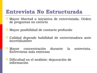 Entrevista No Estructurada
 Mayor libertad a iniciativa de entrevistada. Orden
de preguntas no estricto
 Mayor posibilidad de contacto profundo
 Calidad depende habilidad de entrevistadora ante
incertidumbre
 Mayor concentración durante la entrevista.
Entrevistas más extensas
 Dificultad en el análisis: depuración de
información
 