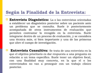Según la Finalidad de la Entrevista:
 Entrevista Diagnóstica: La o las entrevistas orientadas
a establecer un diagnóstico posterior sobre un paciente ante
un problema que se consulta. Suele ir posteriormente
acompañada de otros instrumentos de evaluación que
permiten contrastar lo recogido en la entrevista. Suele
integrarse dentro de un proceso de evaluación, y se considera
una técnica más, si bien importante y una de las primeras
que abre el campo de investigación.
 Entrevista Consultiva: Se trata de una entrevista en la
que el objetivo prioritario es dar respuesta a una pregunta en
relación a un tema específico. Suele tener un objetivo focal,
con una finalidad muy concreta, en la que el o los
entrevistados no van a proseguir con un trabajo clínico
posterior.
 