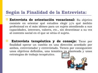 Según la Finalidad de la Entrevista:
 Entrevista de orientación vocacional: Su objetivo
consiste en orientar qué estudios elegir y/o qué ámbito
profesional es el más idóneo para un sujeto atendiendo a sus
capacidades, intereses, valores, etc., sin desestimar a su vez
al contexto social en el que se sitúa el sujeto.
 Entrevista terapéutica y de consejo: Tiene por
finalidad operar un cambio en una dirección acordado por
ambos, entrevistador y entrevistado. Tienen por consiguiente
unos objetivos definidos, una temática ya planteada y unas
estrategias de trabajo terapéutico.
 
