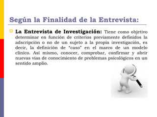 Según la Finalidad de la Entrevista:
 La Entrevista de Investigación: Tiene como objetivo
determinar en función de criterios previamente definidos la
adscripción o no de un sujeto a la propia investigación, es
decir, la definición de “caso” en el marco de un modelo
clínico. Así mismo, conocer, comprobar, confirmar y abrir
nuevas vías de conocimiento de problemas psicológicos en un
sentido amplio.
 