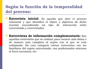 Según la función de la temporalidad
del proceso:
 Entrevista inicial: Es aquella que abre el proceso
relacional y que identifica el objeto y objetivos de dicha
reunión encuadrando un tipo de interacción entre
entrevistado y entrevistador.
 Entrevistas de información complementaria: Son
aquellas entrevistas que se realizan para conocer más datos o
de manera más completa al sujeto con el que se está
trabajando. En esta categoría entran entrevistas con los
familiares del sujeto entrevistado, con profesionales externos
si fuera necesario, etc.
 