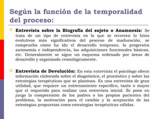 Según la función de la temporalidad
del proceso:
 Entrevista sobre la Biografía del sujeto o Anamnesis: Se
trata de un tipo de entrevista en la que se recorren lo hitos
evolutivos más significativos del proceso de maduración, se
comprueba cómo ha ido el desarrollo temprano, la progresiva
autonomía e independencia, las adquisiciones funcionales básicas,
etc. Generalmente se sigue un esquema ordenado por áreas de
desarrollo y organizado cronológicamente.
 Entrevista de Devolución: En esta entrevista el psicólogo ofrece
información elaborada sobre el diagnóstico, el pronóstico y sobre las
estrategias terapéuticas que se plantean. Es una entrevista de gran
utilidad, que requiere un entrenamiento específico, tanto o mayor
que el requerido para realizar una entrevista inicial. Se pone en
juego la comprensión de los padres o los propios pacientes del
problema, la motivación para el cambio y la aceptación de las
estrategias propuestas como estrategias terapéuticas válidas.
 