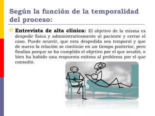 Según la función de la temporalidad
del proceso:
 Entrevista de alta clínica: El objetivo de la misma es
despedir física y administrativamente al paciente y cerrar el
caso. Puede ocurrir, que esta despedida sea temporal y que
de nuevo la relación se continúe en un tiempo posterior, pero
finaliza porque se ha cumplido el objetivo por el que acudió, o
bien ha habido una respuesta exitosa al problema por el que
consultó.
 