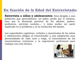 En función de la Edad del Entrevistado:
Entrevista a niños y adolescentes: Esta dirigida a una
población que generalmente, no piden ayuda por sí mismos,
sino que la demanda proviene de los adultos, padres,
profesores, servicios sociales..., y éstos suelen ser parte
implicada en el problema y en la resolución del mismo.
Las capacidades cognitivas, verbales y emocionales de los niños
y adolescentes obligan al entrevistador a una adaptación muy
personalizada de cada caso y exige, el conocimiento de las
características evolutivas y la experiencia profesional para
trabajar con esta técnica.
 