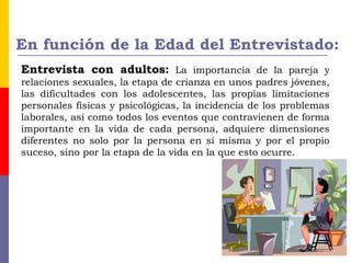 En función de la Edad del Entrevistado:
Entrevista con adultos: La importancia de la pareja y
relaciones sexuales, la etapa de crianza en unos padres jóvenes,
las dificultades con los adolescentes, las propias limitaciones
personales físicas y psicológicas, la incidencia de los problemas
laborales, así como todos los eventos que contravienen de forma
importante en la vida de cada persona, adquiere dimensiones
diferentes no solo por la persona en sí misma y por el propio
suceso, sino por la etapa de la vida en la que esto ocurre.
 